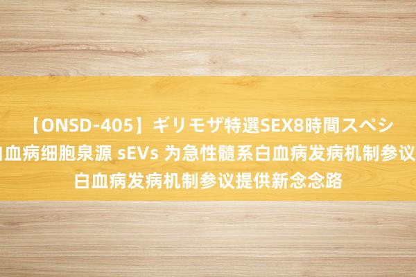 【ONSD-405】ギリモザ特選SEX8時間スペシャル 4 揭示白血病细胞泉源 sEVs 为急性髓系白血病发病机制参议提供新念念路