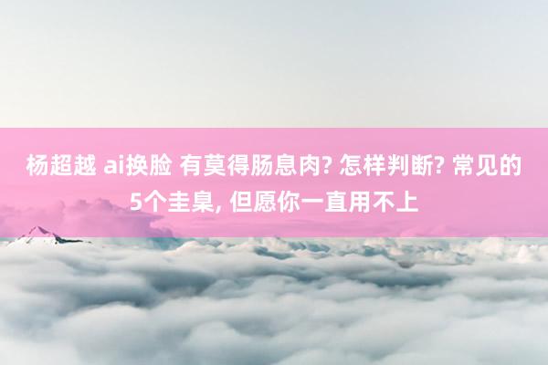 杨超越 ai换脸 有莫得肠息肉? 怎样判断? 常见的5个圭臬， 但愿你一直用不上