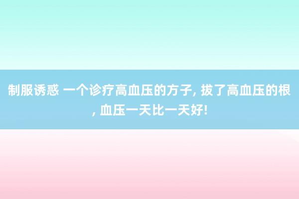 制服诱惑 一个诊疗高血压的方子， 拔了高血压的根， 血压一天比一天好!