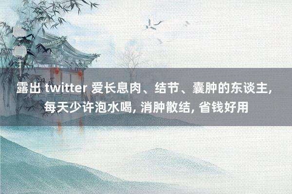 露出 twitter 爱长息肉、结节、囊肿的东谈主， 每天少许泡水喝， 消肿散结， 省钱好用