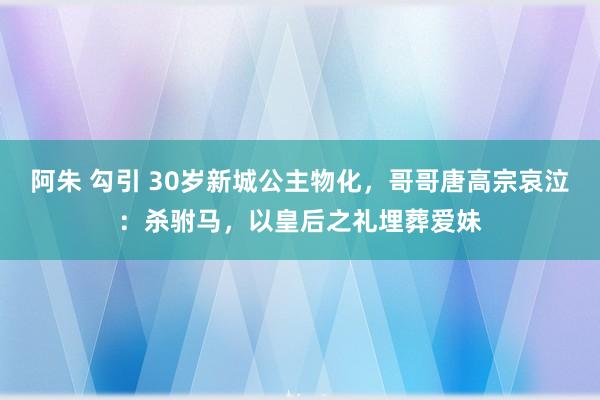 阿朱 勾引 30岁新城公主物化，哥哥唐高宗哀泣：杀驸马，以皇后之礼埋葬爱妹