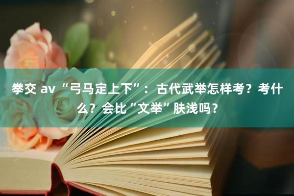 拳交 av “弓马定上下”：古代武举怎样考？考什么？会比“文举”肤浅吗？