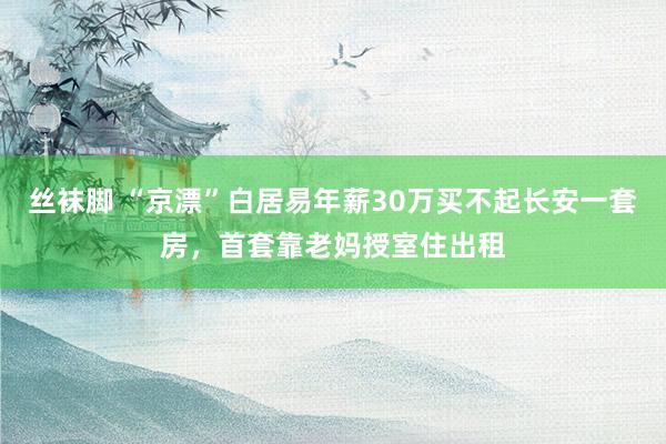 丝袜脚 “京漂”白居易年薪30万买不起长安一套房，首套靠老妈授室住出租