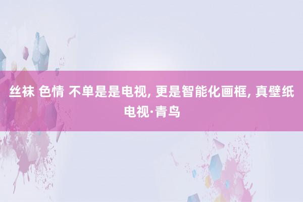 丝袜 色情 不单是是电视， 更是智能化画框， 真壁纸电视·青鸟