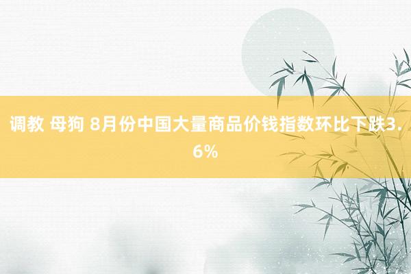 调教 母狗 8月份中国大量商品价钱指数环比下跌3.6%