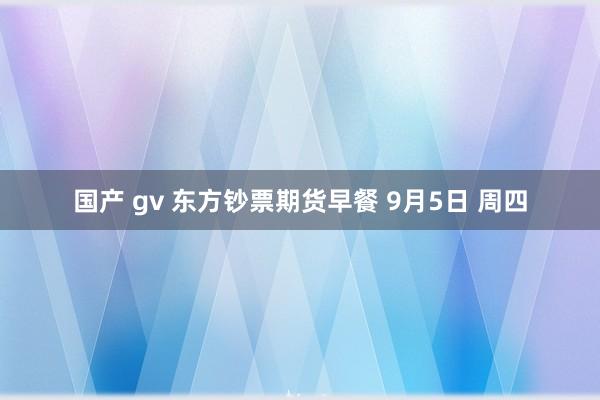 国产 gv 东方钞票期货早餐 9月5日 周四