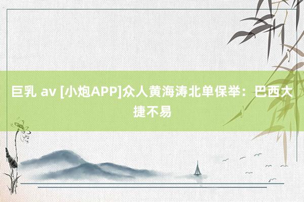 巨乳 av [小炮APP]众人黄海涛北单保举：巴西大捷不易