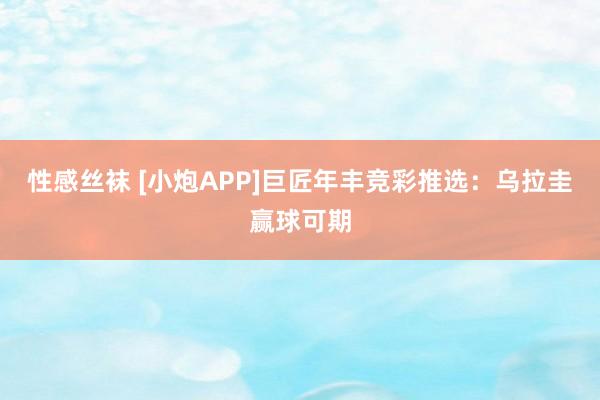 性感丝袜 [小炮APP]巨匠年丰竞彩推选：乌拉圭赢球可期