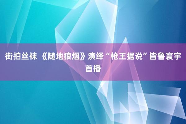 街拍丝袜 《随地狼烟》演绎“枪王据说”皆鲁寰宇首播