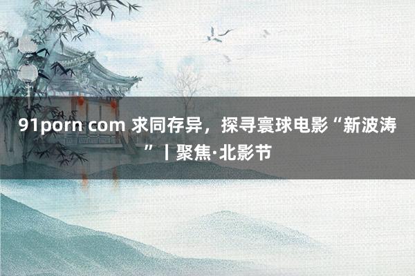 91porn com 求同存异，探寻寰球电影“新波涛”丨聚焦·北影节