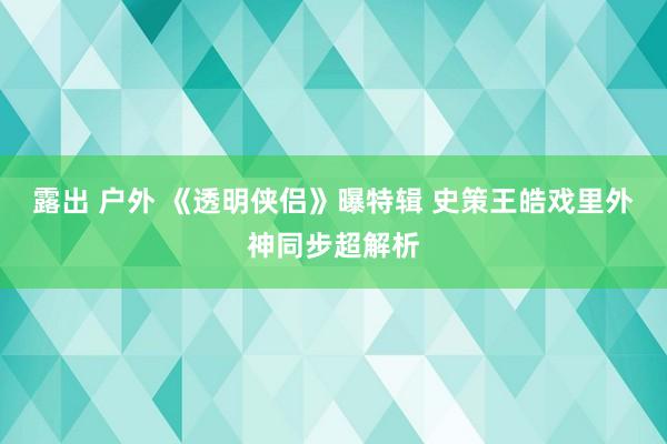 露出 户外 《透明侠侣》曝特辑 史策王皓戏里外神同步超解析