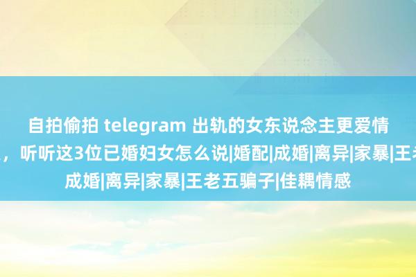 自拍偷拍 telegram 出轨的女东说念主更爱情东说念主如故丈夫，听听这3位已婚妇女怎么说|婚配|成婚|离异|家暴|王老五骗子|佳耦情感