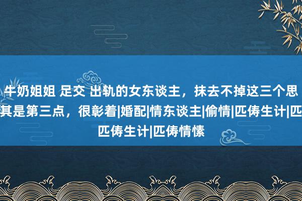 牛奶姐姐 足交 出轨的女东谈主，抹去不掉这三个思绪，尤其是第三点，很彰着|婚配|情东谈主|偷情|匹俦生计|匹俦情愫