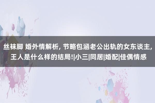 丝袜脚 婚外情解析， 节略包涵老公出轨的女东谈主， 王人是什么样的结局!|小三|同居|婚配|佳偶情感