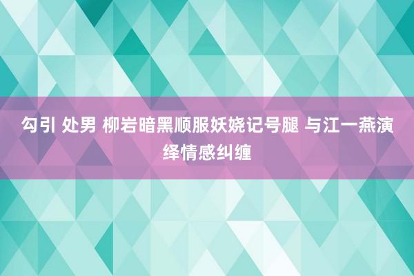 勾引 处男 柳岩暗黑顺服妖娆记号腿 与江一燕演绎情感纠缠