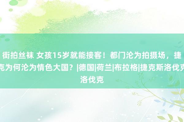 街拍丝袜 女孩15岁就能接客！都门沦为拍摄场，捷克为何沦为情色大国？|德国|荷兰|布拉格|捷克斯洛伐克