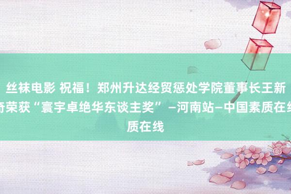 丝袜电影 祝福！郑州升达经贸惩处学院董事长王新奇荣获“寰宇卓绝华东谈主奖” —河南站—中国素质在线