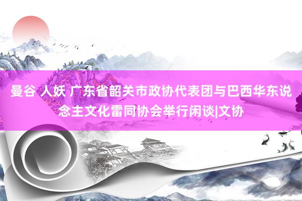 曼谷 人妖 广东省韶关市政协代表团与巴西华东说念主文化雷同协会举行闲谈|文协