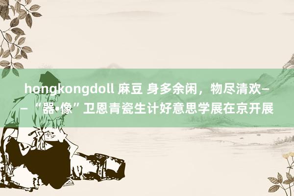 hongkongdoll 麻豆 身多余闲，物尽清欢—— “器•像”卫恩青瓷生计好意思学展在京开展