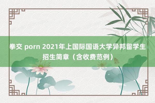 拳交 porn 2021年上国际国语大学异邦留学生招生简章（含收费范例）