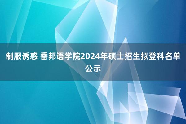 制服诱惑 番邦语学院2024年硕士招生拟登科名单公示