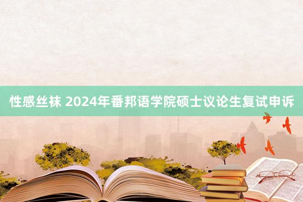 性感丝袜 2024年番邦语学院硕士议论生复试申诉