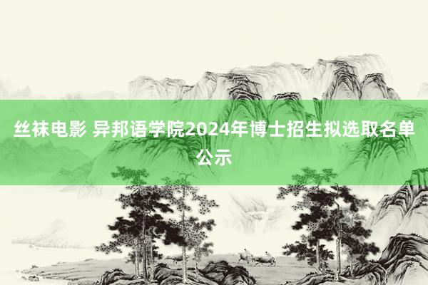 丝袜电影 异邦语学院2024年博士招生拟选取名单公示