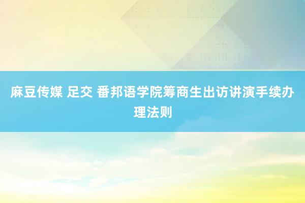 麻豆传媒 足交 番邦语学院筹商生出访讲演手续办理法则