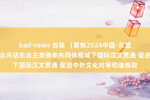 bad news 丝袜 【聚焦2024中国-东盟贯通换取周】国表里大众共话东谈主类侥幸共同体视域下国际汉文贯通 促进中外文化对等和谐换取