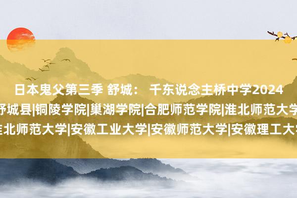 日本鬼父第三季 舒城： 千东说念主桥中学2024届部分高校考中名单|舒城县|铜陵学院|巢湖学院|合肥师范学院|淮北师范大学|安徽工业大学|安徽师范大学|安徽理工大学|安徽工程大学