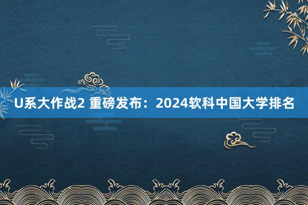 U系大作战2 重磅发布：2024软科中国大学排名