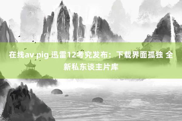 在线av pig 迅雷12考究发布：下载界面孤独 全新私东谈主片库