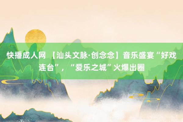 快播成人网 【汕头文脉·创念念】音乐盛宴“好戏连台”，“爱乐之城”火爆出圈