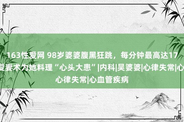 163性爱网 98岁婆婆腹黑狂跳，每分钟最高达170次，大爱妻术为她料理“心头大患”|内科|吴婆婆|心律失常|心血管疾病