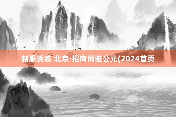 制服诱惑 北京·招商闲雅公元(2024首页