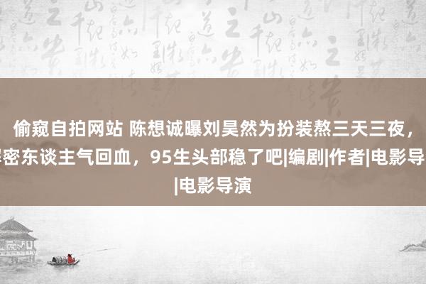 偷窥自拍网站 陈想诚曝刘昊然为扮装熬三天三夜，解密东谈主气回血，95生头部稳了吧|编剧|作者|电影导演