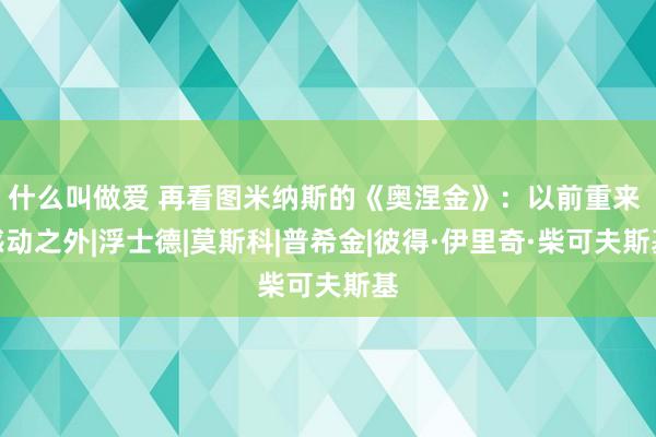 什么叫做爱 再看图米纳斯的《奥涅金》：以前重来 感动之外|浮士德|莫斯科|普希金|彼得·伊里奇·柴可夫斯基