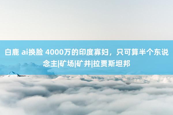 白鹿 ai换脸 4000万的印度寡妇，只可算半个东说念主|矿场|矿井|拉贾斯坦邦