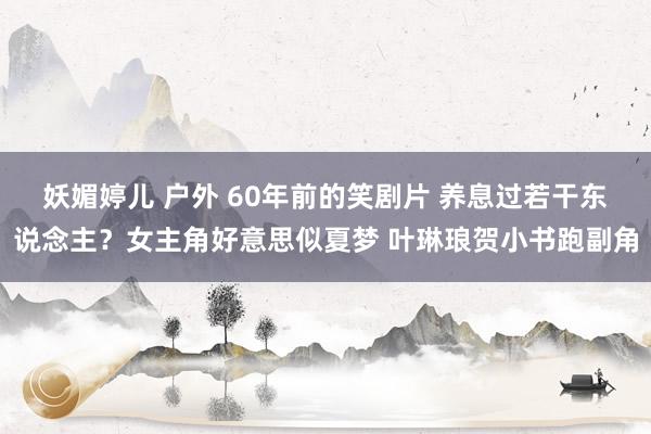 妖媚婷儿 户外 60年前的笑剧片 养息过若干东说念主？女主角好意思似夏梦 叶琳琅贺小书跑副角