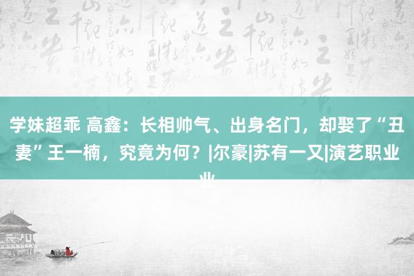 学妹超乖 高鑫：长相帅气、出身名门，却娶了“丑妻”王一楠，究竟为何？|尔豪|苏有一又|演艺职业