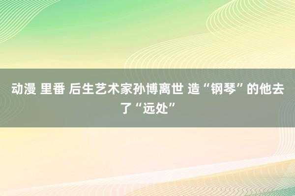 动漫 里番 后生艺术家孙博离世 造“钢琴”的他去了“远处”