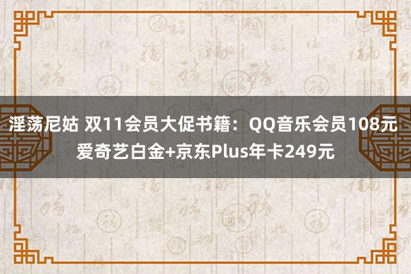 淫荡尼姑 双11会员大促书籍：QQ音乐会员108元 爱奇艺白金+京东Plus年卡249元