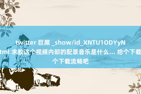 twitter 巨屌 _show/id_XNTU1ODYyNjQw.html 求教这个视频内部的配景音乐是什么... 给个下载流畅吧