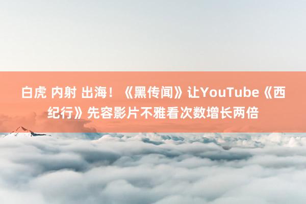 白虎 内射 出海！《黑传闻》让YouTube《西纪行》先容影片不雅看次数增长两倍