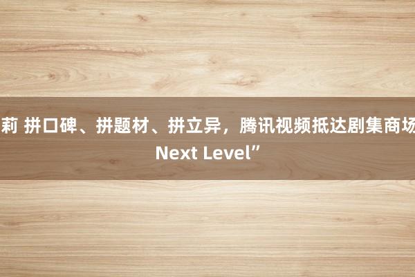 萝莉 拼口碑、拼题材、拼立异，腾讯视频抵达剧集商场“Next Level”