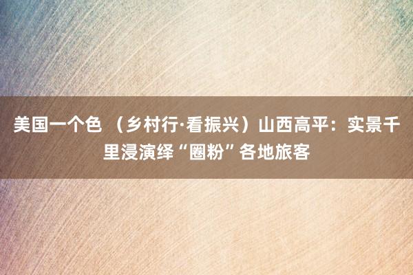 美国一个色 （乡村行·看振兴）山西高平：实景千里浸演绎“圈粉”各地旅客