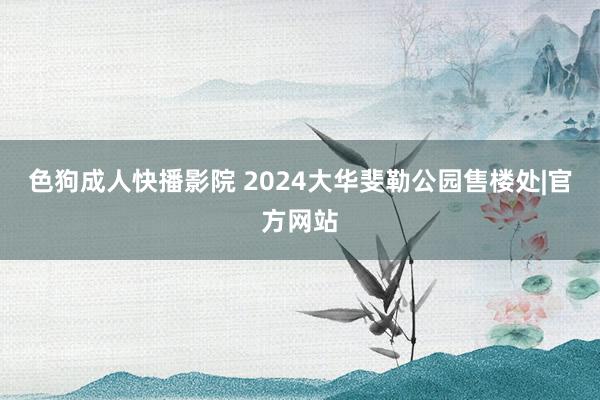 色狗成人快播影院 2024大华斐勒公园售楼处|官方网站