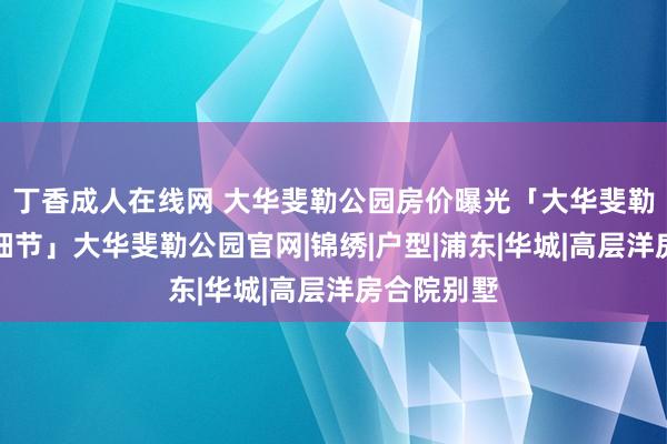 丁香成人在线网 大华斐勒公园房价曝光「大华斐勒公园楼盘细节」大华斐勒公园官网|锦绣|户型|浦东|华城|高层洋房合院别墅