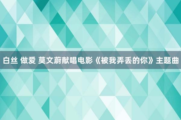 白丝 做爱 莫文蔚献唱电影《被我弄丢的你》主题曲