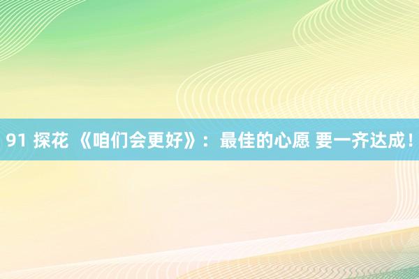 91 探花 《咱们会更好》：最佳的心愿 要一齐达成！